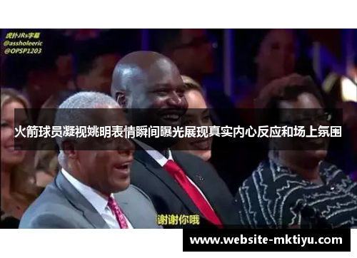火箭球员凝视姚明表情瞬间曝光展现真实内心反应和场上氛围