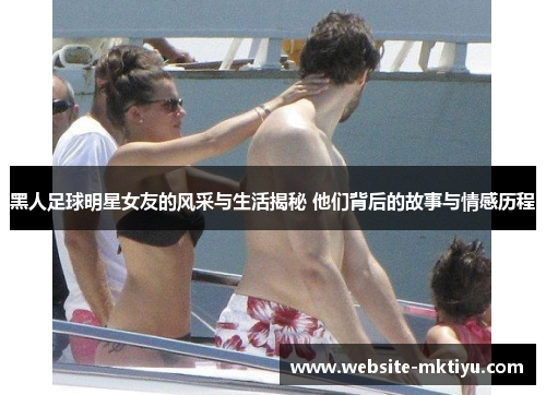 黑人足球明星女友的风采与生活揭秘 他们背后的故事与情感历程