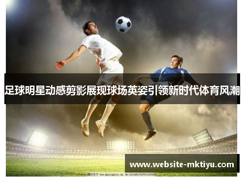 足球明星动感剪影展现球场英姿引领新时代体育风潮