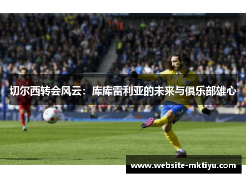 切尔西转会风云：库库雷利亚的未来与俱乐部雄心